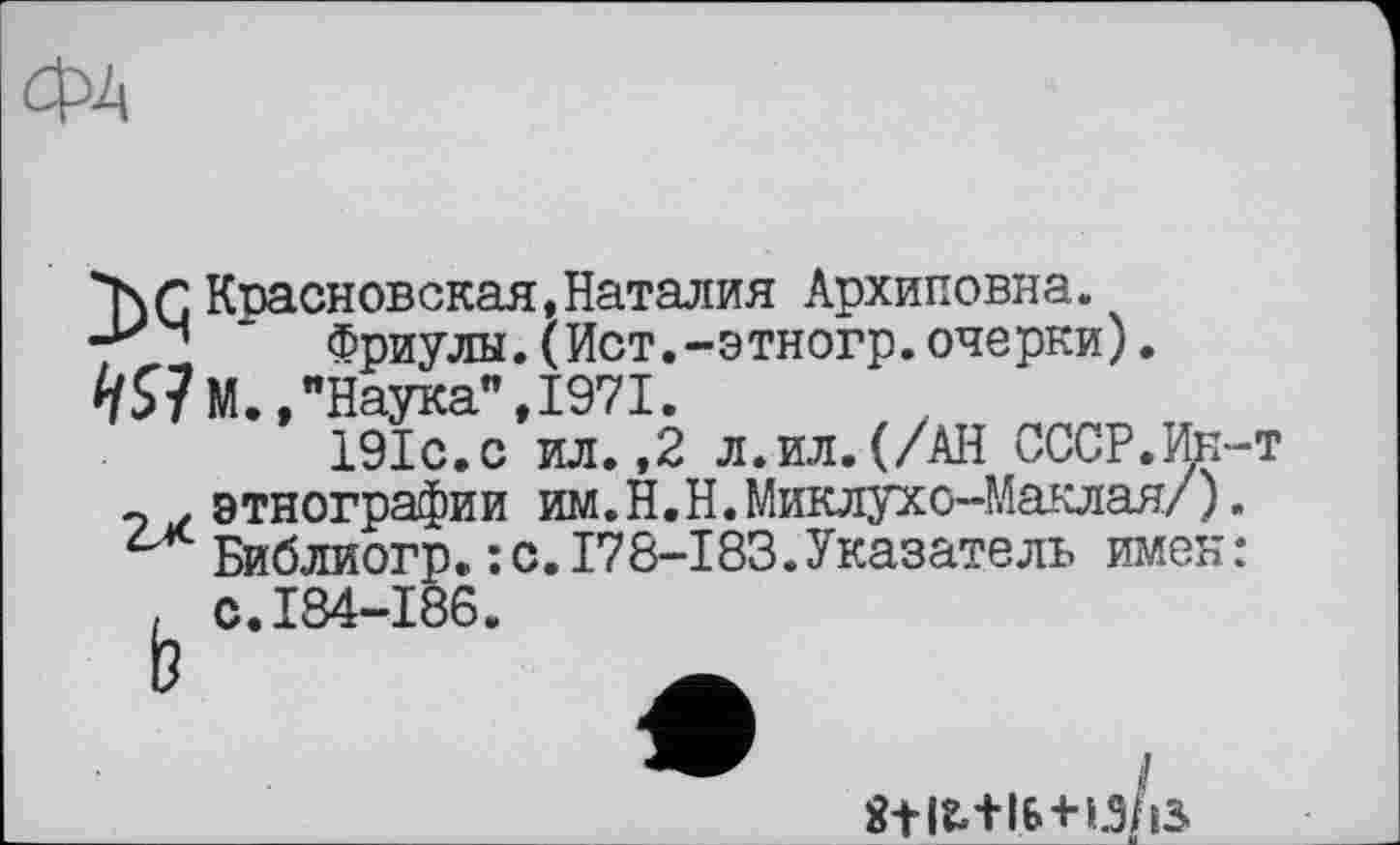 ﻿ФЛ
*кгКвасновская,Наталия Архиповна.
" Фриулы.(Ист.-этногр.очерки). "Наука",1971.
19ІС.0 ил.,2 л.ил.(/АН СССР.Ир-т
э этнографии им.Н.Н. Миклухо-Маклая/). с Библиогр.: с.178-І83.Указатель имен: , с.184-186.
8t 12«+1.6+13/13